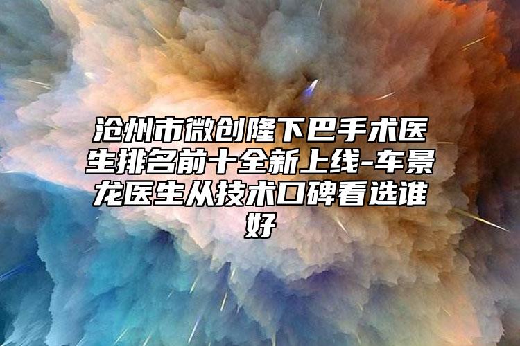 滄州市微創(chuàng)隆下巴手術(shù)醫(yī)生排名前十全新上線-車景龍醫(yī)生從技術(shù)口碑看選誰好