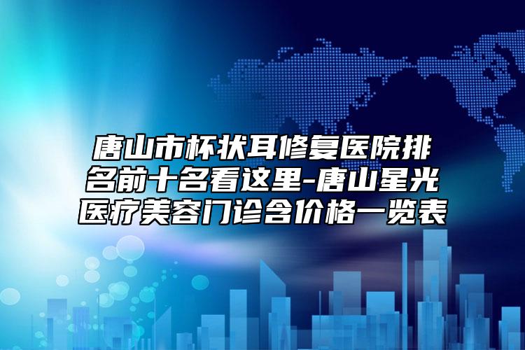 唐山市杯狀耳修復(fù)醫(yī)院排名前十名看這里-唐山星光醫(yī)療美容門(mén)診含價(jià)格一覽表