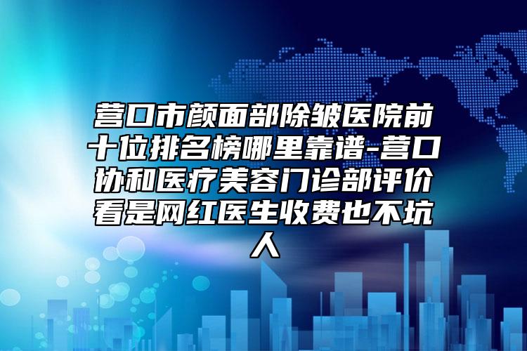 營口市顏面部除皺醫(yī)院前十位排名榜哪里靠譜-營口協(xié)和醫(yī)療美容門診部評價看是網(wǎng)紅醫(yī)生收費(fèi)也不坑人