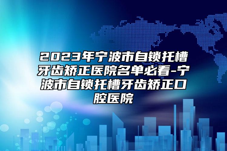 2023年寧波市自鎖托槽牙齒矯正醫(yī)院名單必看-寧波市自鎖托槽牙齒矯正口腔醫(yī)院