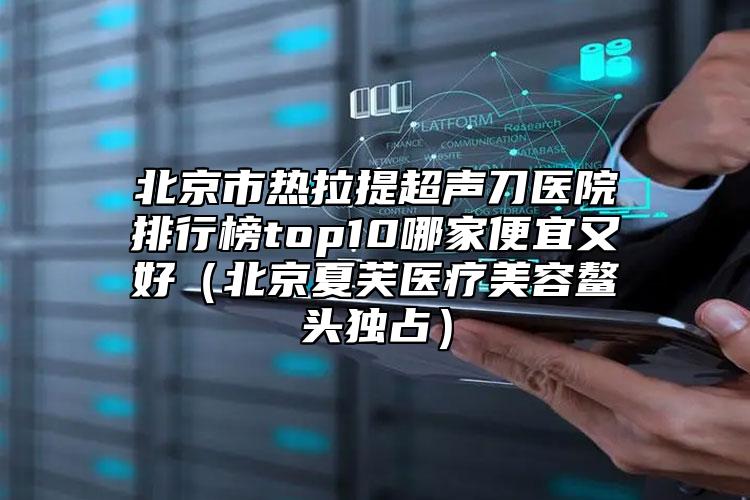 北京市熱拉提超聲刀醫(yī)院排行榜top10哪家便宜又好（北京夏芙醫(yī)療美容鰲頭獨(dú)占）