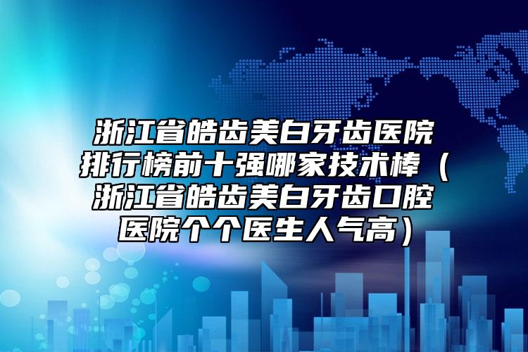 浙江省皓齒美白牙齒醫(yī)院排行榜前十強(qiáng)哪家技術(shù)棒（浙江省皓齒美白牙齒口腔醫(yī)院個(gè)個(gè)醫(yī)生人氣高）