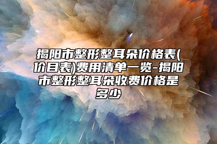 揭陽市整形整耳朵價格表(價目表)費用清單一覽-揭陽市整形整耳朵收費價格是多少