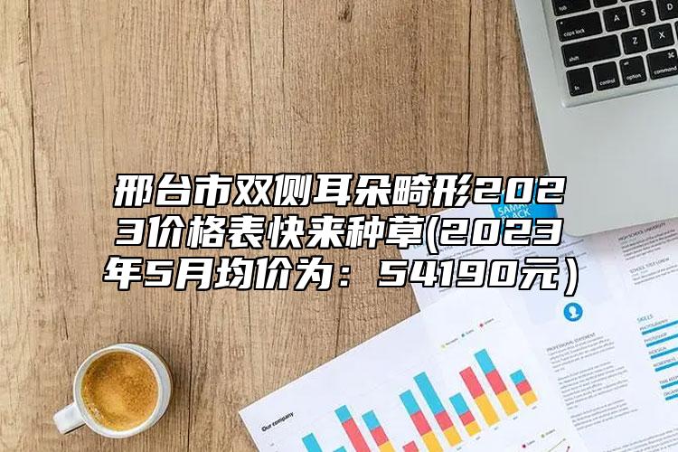 邢臺(tái)市雙側(cè)耳朵畸形2023價(jià)格表快來(lái)種草(2023年5月均價(jià)為：54190元）