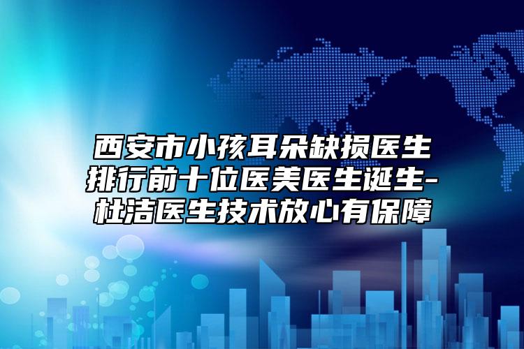 西安市小孩耳朵缺損醫(yī)生排行前十位醫(yī)美醫(yī)生誕生-杜潔醫(yī)生技術(shù)放心有保障