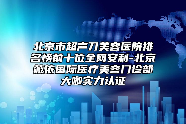 北京市超聲刀美容醫(yī)院排名榜前十位全網(wǎng)安利-北京薇依國際醫(yī)療美容門診部大咖實力認證