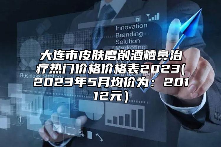 大連市皮膚磨削酒糟鼻治療熱門價格價格表2023(2023年5月均價為：20112元）