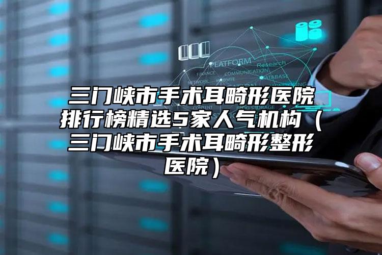 三門峽市手術(shù)耳畸形醫(yī)院排行榜精選5家人氣機構(gòu)（三門峽市手術(shù)耳畸形整形醫(yī)院）