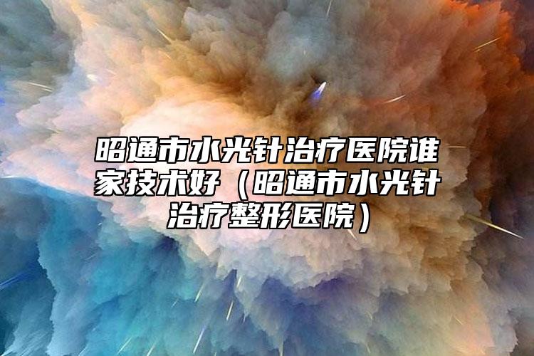 昭通市水光針治療醫(yī)院誰家技術(shù)好（昭通市水光針治療整形醫(yī)院）