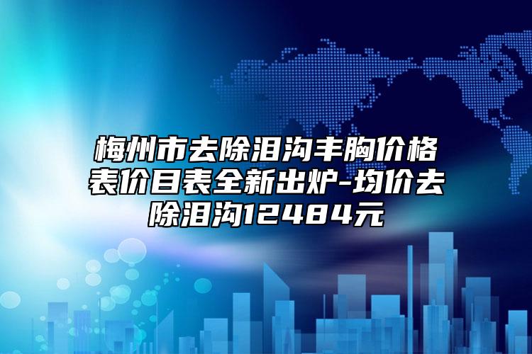 梅州市去除淚溝豐胸價(jià)格表價(jià)目表全新出爐-均價(jià)去除淚溝12484元