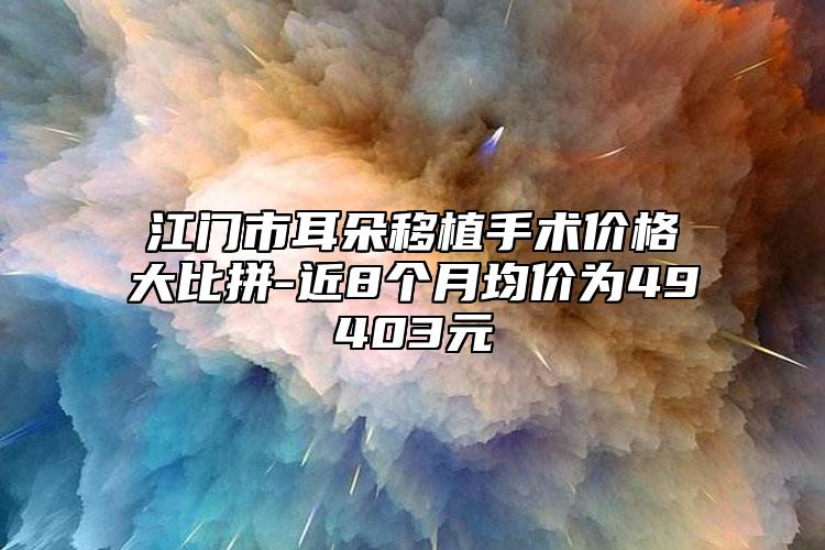 江門市耳朵移植手術(shù)價格大比拼-近8個月均價為49403元