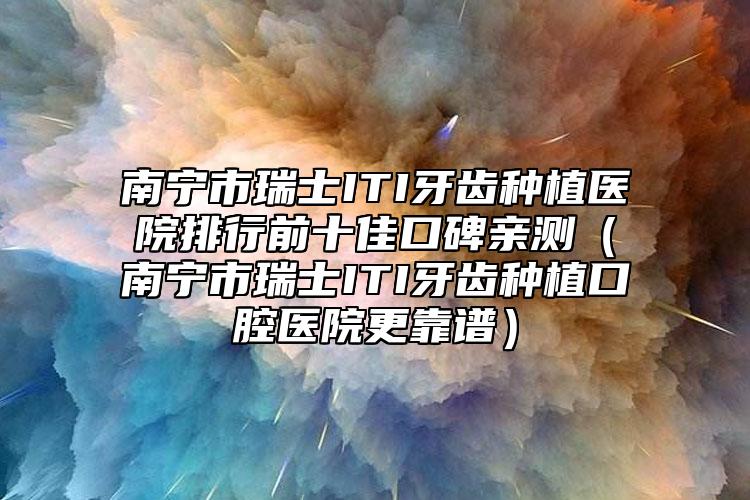 南寧市瑞士ITI牙齒種植醫(yī)院排行前十佳口碑親測（南寧市瑞士ITI牙齒種植口腔醫(yī)院更靠譜）