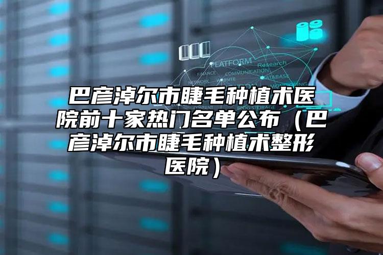 巴彥淖爾市睫毛種植術(shù)醫(yī)院前十家熱門名單公布（巴彥淖爾市睫毛種植術(shù)整形醫(yī)院）