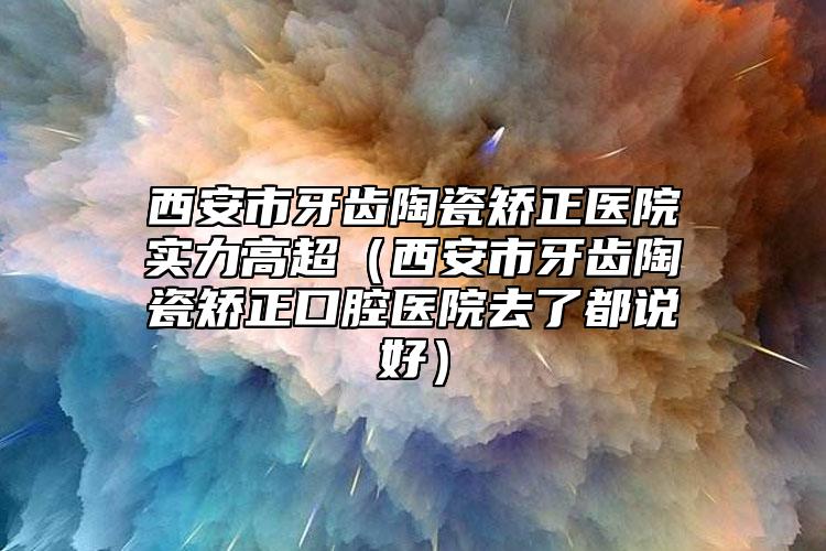 西安市牙齒陶瓷矯正醫(yī)院實(shí)力高超（西安市牙齒陶瓷矯正口腔醫(yī)院去了都說好）