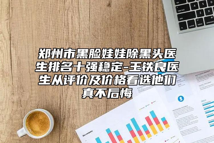 鄭州市黑臉娃娃除黑頭醫(yī)生排名十強(qiáng)穩(wěn)定-王鐵良醫(yī)生從評(píng)價(jià)及價(jià)格看選他們真不后悔