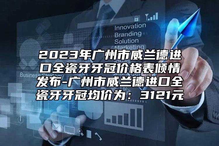 2023年廣州市威蘭德進口全瓷牙牙冠價格表傾情發(fā)布-廣州市威蘭德進口全瓷牙牙冠均價為：3121元