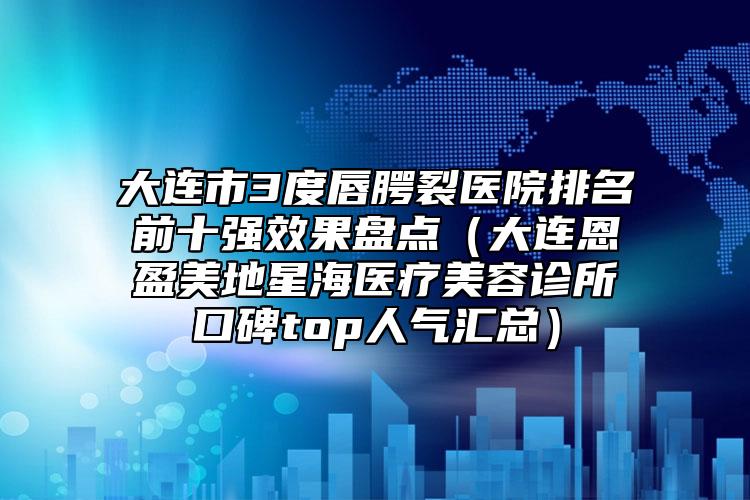 大連市3度唇腭裂醫(yī)院排名前十強(qiáng)效果盤點(diǎn)（大連恩盈美地星海醫(yī)療美容診所口碑top人氣匯總）