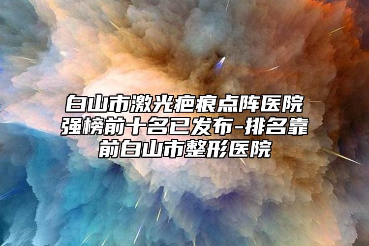 白山市激光疤痕點陣醫(yī)院強榜前十名已發(fā)布-排名靠前白山市整形醫(yī)院