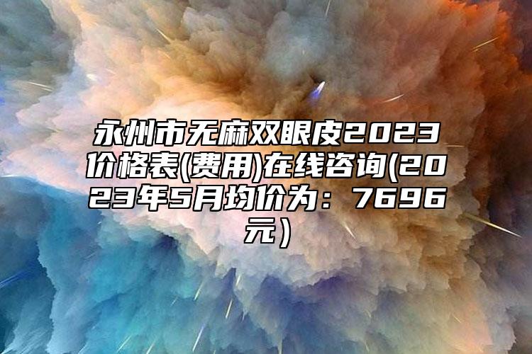 永州市無麻雙眼皮2023價格表(費用)在線咨詢(2023年5月均價為：7696元）