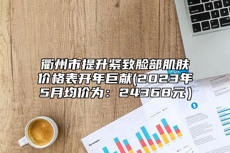 衢州市提升緊致臉部肌膚價格表開年巨獻(2023年5月均價為：24368元）