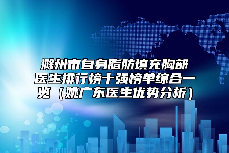 滁州市自身脂肪填充胸部醫(yī)生排行榜十強(qiáng)榜單綜合一覽（姚廣東醫(yī)生優(yōu)勢分析）