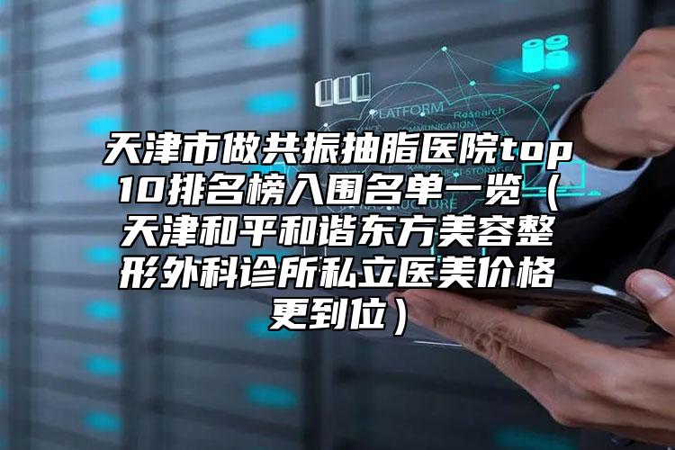 天津市做共振抽脂醫(yī)院top10排名榜入圍名單一覽（天津和平和諧東方美容整形外科診所私立醫(yī)美價格更到位）