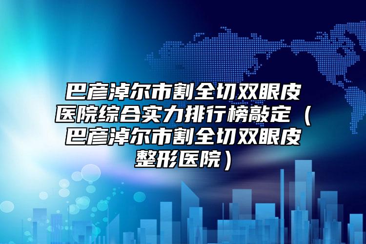 巴彥淖爾市割全切雙眼皮醫(yī)院綜合實(shí)力排行榜敲定（巴彥淖爾市割全切雙眼皮整形醫(yī)院）
