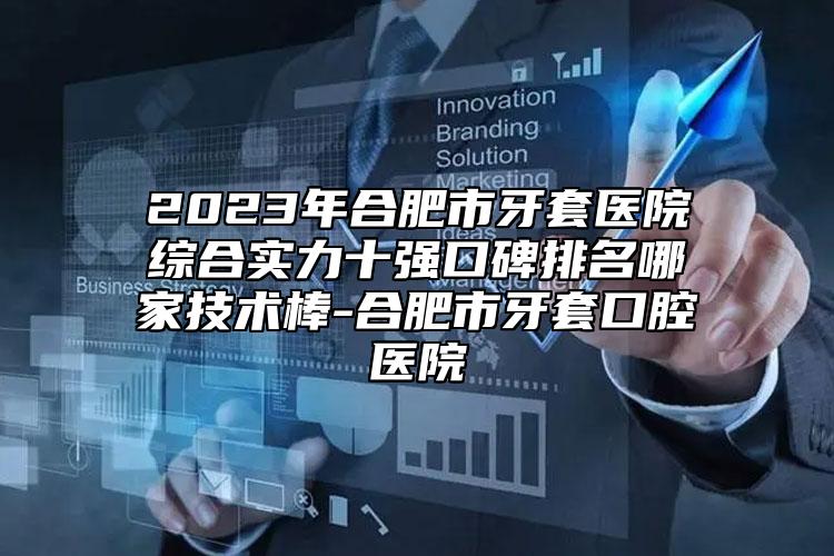 2023年合肥市牙套醫(yī)院綜合實(shí)力十強(qiáng)口碑排名哪家技術(shù)棒-合肥市牙套口腔醫(yī)院