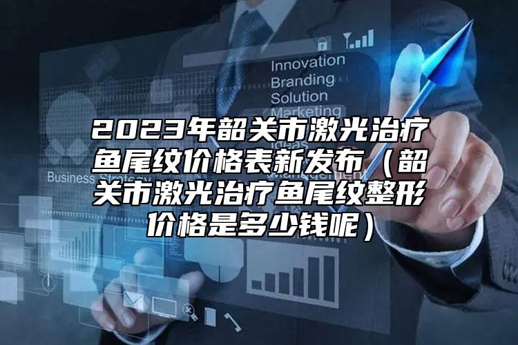 2023年韶關(guān)市激光治療魚尾紋價格表新發(fā)布（韶關(guān)市激光治療魚尾紋整形價格是多少錢呢）