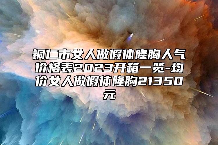 銅仁市女人做假體隆胸人氣價(jià)格表2023開箱一覽-均價(jià)女人做假體隆胸21350元