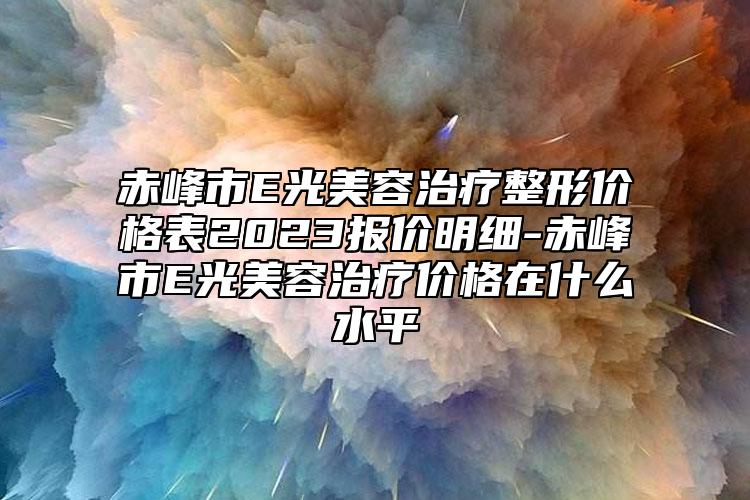 赤峰市E光美容治療整形價格表2023報價明細-赤峰市E光美容治療價格在什么水平