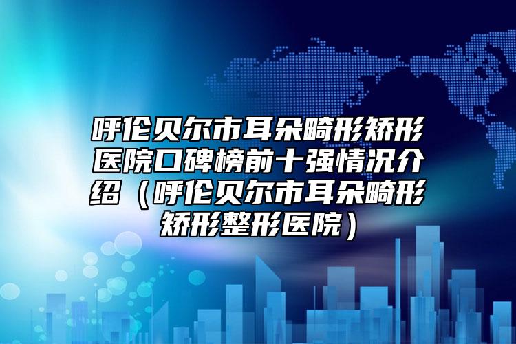 呼倫貝爾市耳朵畸形矯形醫(yī)院口碑榜前十強情況介紹（呼倫貝爾市耳朵畸形矯形整形醫(yī)院）