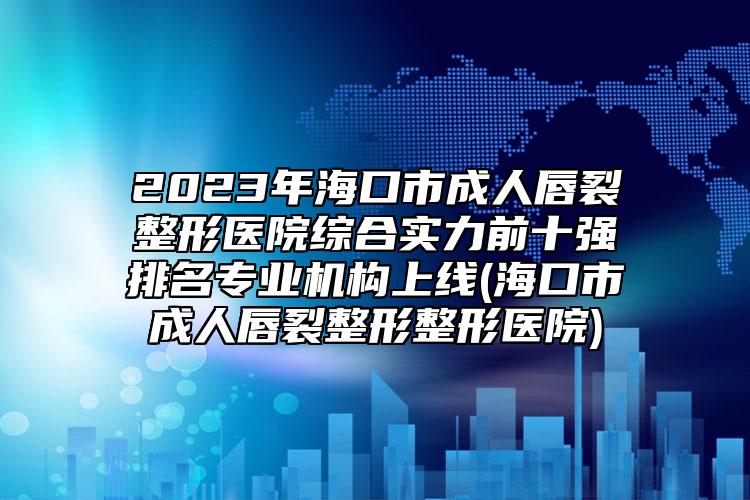 2023年?？谑谐扇舜搅颜吾t(yī)院綜合實(shí)力前十強(qiáng)排名專業(yè)機(jī)構(gòu)上線(?？谑谐扇舜搅颜握吾t(yī)院)