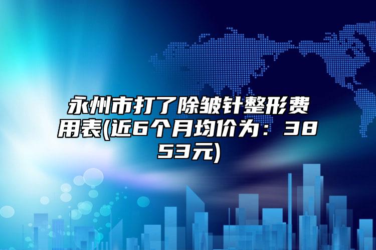 永州市打了除皺針整形費用表(近6個月均價為：3853元)
