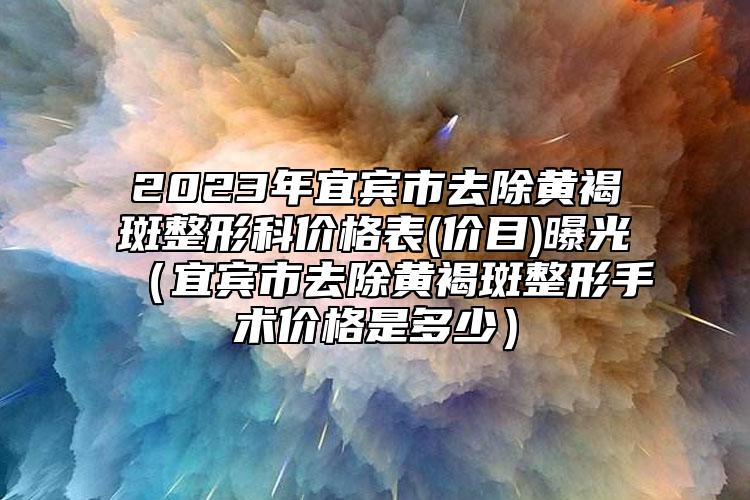 2023年宜賓市去除黃褐斑整形科價(jià)格表(價(jià)目)曝光（宜賓市去除黃褐斑整形手術(shù)價(jià)格是多少）