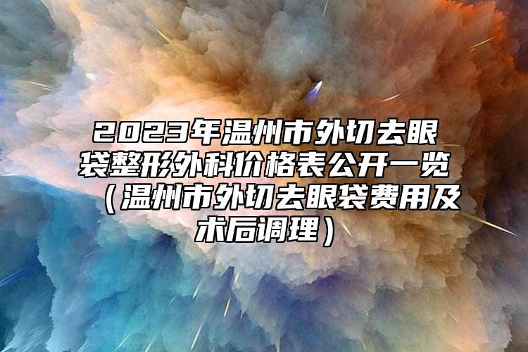 2023年溫州市外切去眼袋整形外科價格表公開一覽（溫州市外切去眼袋費用及術(shù)后調(diào)理）