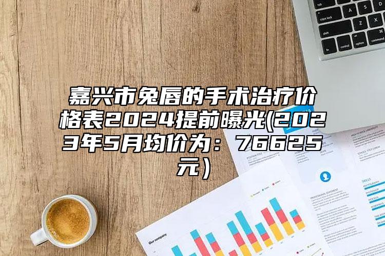 嘉興市兔唇的手術(shù)治療價(jià)格表2024提前曝光(2023年5月均價(jià)為：76625元）