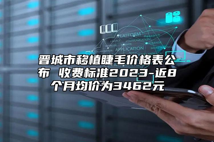 晉城市移植睫毛價格表公布 收費標(biāo)準(zhǔn)2023-近8個月均價為3462元