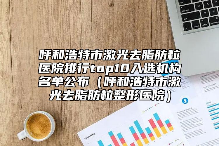 呼和浩特市激光去脂肪粒醫(yī)院排行top10入選機(jī)構(gòu)名單公布（呼和浩特市激光去脂肪粒整形醫(yī)院）