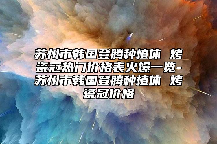 蘇州市韓國登騰種植體 烤瓷冠熱門價(jià)格表火爆一覽-蘇州市韓國登騰種植體 烤瓷冠價(jià)格