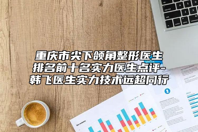 重慶市尖下頜角整形醫(yī)生排名前十名實(shí)力醫(yī)生點(diǎn)評(píng)-韓飛醫(yī)生實(shí)力技術(shù)遠(yuǎn)超同行