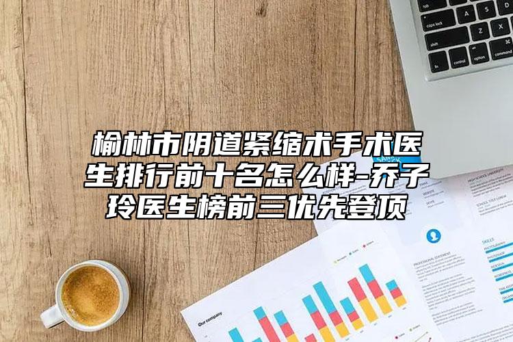榆林市陰道緊縮術(shù)手術(shù)醫(yī)生排行前十名怎么樣-喬子玲醫(yī)生榜前三優(yōu)先登頂