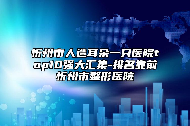 忻州市人造耳朵一只醫(yī)院top10強(qiáng)大匯集-排名靠前忻州市整形醫(yī)院