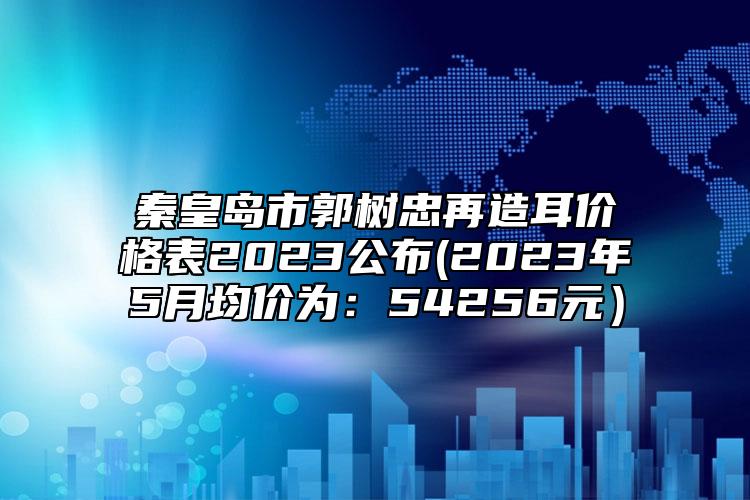 秦皇島市郭樹(shù)忠再造耳價(jià)格表2023公布(2023年5月均價(jià)為：54256元）