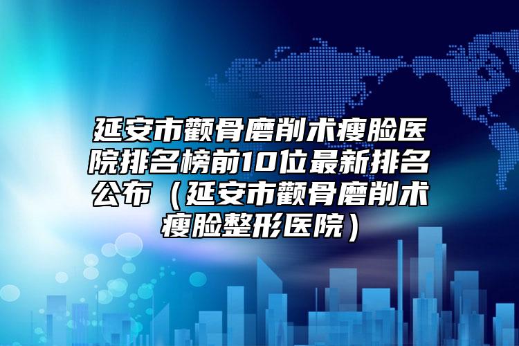延安市顴骨磨削術(shù)瘦臉醫(yī)院排名榜前10位最新排名公布（延安市顴骨磨削術(shù)瘦臉整形醫(yī)院）