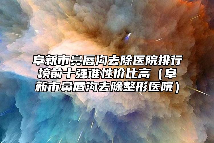 阜新市鼻唇溝去除醫(yī)院排行榜前十強誰性價比高（阜新市鼻唇溝去除整形醫(yī)院）