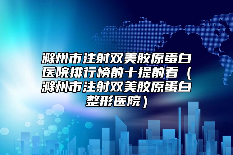 滁州市注射雙美膠原蛋白醫(yī)院排行榜前十提前看（滁州市注射雙美膠原蛋白整形醫(yī)院）