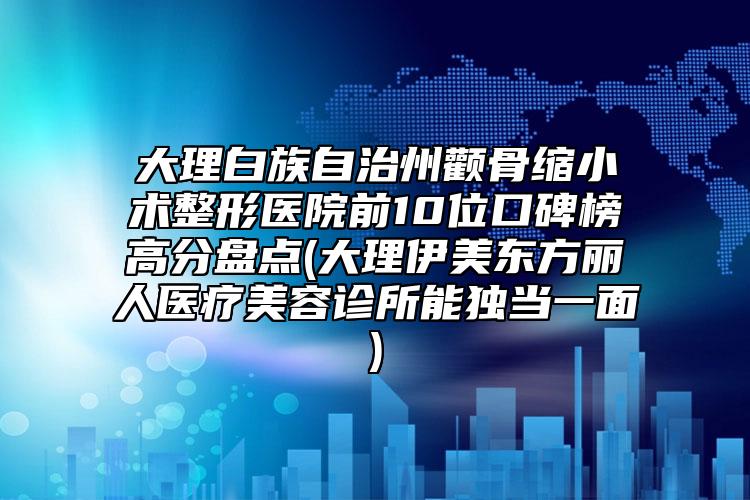 大理白族自治州顴骨縮小術(shù)整形醫(yī)院前10位口碑榜高分盤點(大理伊美東方麗人醫(yī)療美容診所能獨當(dāng)一面)