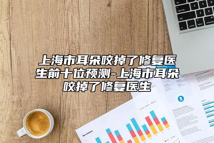 上海市耳朵咬掉了修復(fù)醫(yī)生前十位預(yù)測-上海市耳朵咬掉了修復(fù)醫(yī)生