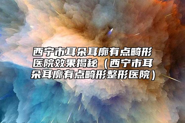 西寧市耳朵耳廓有點(diǎn)畸形醫(yī)院效果揭秘（西寧市耳朵耳廓有點(diǎn)畸形整形醫(yī)院）